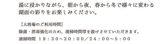 湯に浸かりながら、朝から夜、春から冬で様々に変わる湖面の彩りお楽しみください。ご宿泊の方は24時間ご利用いただけます。