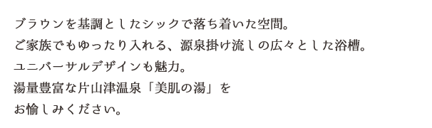 ブラウンを基調としたシックで落ち着いた空間。ご家族でもゆったり入れる、源泉掛け流しの広々とした浴槽。ユニバーサルデザインも魅力。湯量豊富な片山津温泉「美肌の湯」をお愉しみください。